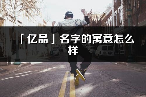 「亿晶」名字的寓意怎么样_亿晶的出处