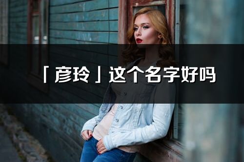 「彦玲」这个名字好吗_彦玲名字寓意,含义