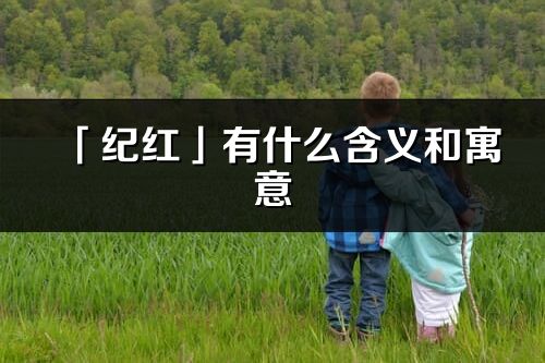 「纪红」有什么含义和寓意_纪红名字的出处与意思