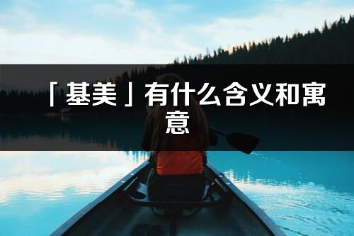 「基美」有什么含义和寓意_基美名字的出处与意思