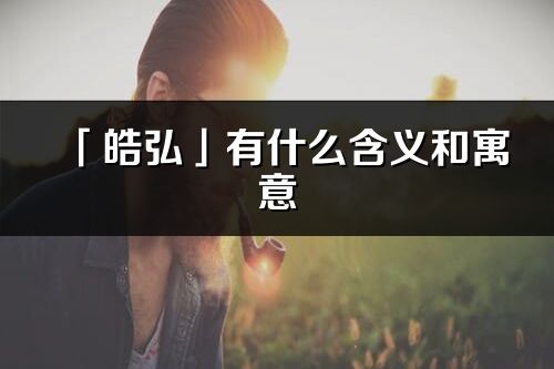 「皓弘」有什么含义和寓意_皓弘名字的出处与意思