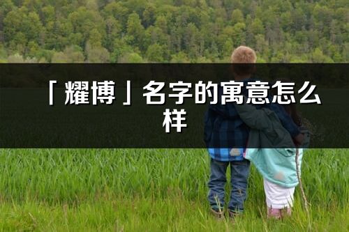 「耀博」名字的寓意怎么样_耀博的出处