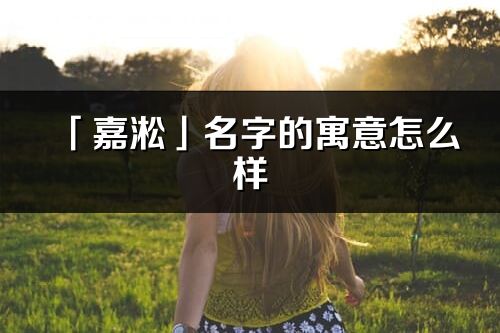 「嘉淞」名字的寓意怎么样_嘉淞的出处