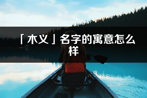 「木义」名字的寓意怎么样_木义的出处