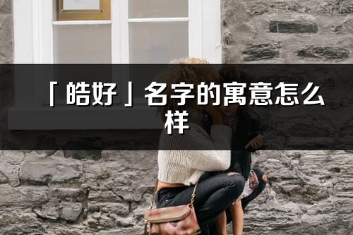 「皓好」名字的寓意怎么样_皓好的出处