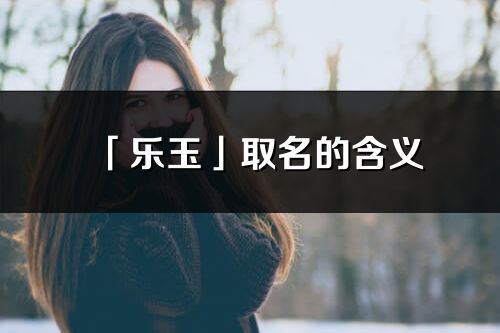 「乐玉」取名的含义_乐玉名字寓意解释