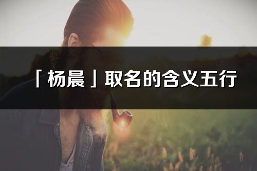 「杨晨」取名的含义五行_杨晨名字寓意解释