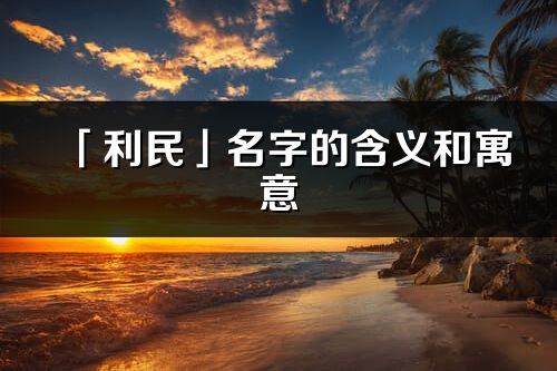 「利民」名字的含义和寓意_利民的出处与意思解释