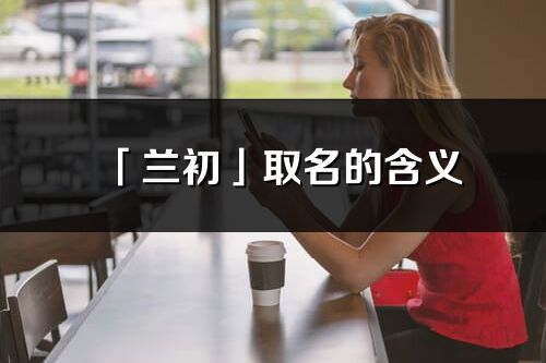 「兰初」取名的含义_兰初名字寓意解释