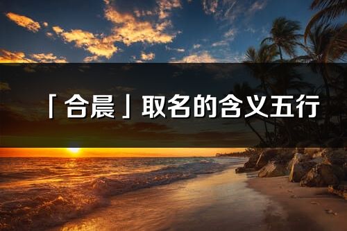 「合晨」取名的含义五行_合晨名字寓意解释