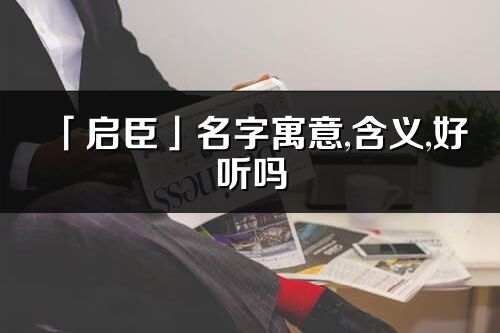 「启臣」名字寓意,含义,好听吗_启臣名字分析打分