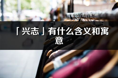 「兴志」有什么含义和寓意_兴志名字的出处与意思