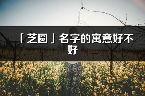 「芝圆」名字的寓意好不好_芝圆含义分析