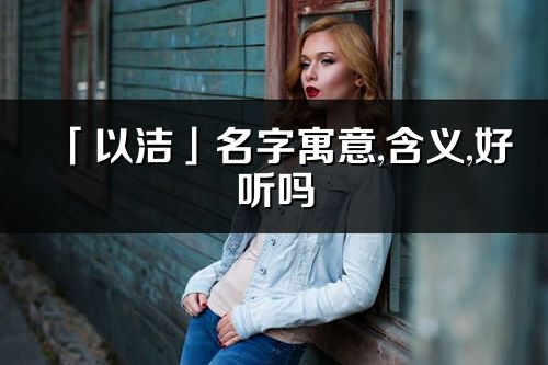 「以洁」名字寓意,含义,好听吗_以洁名字分析打分