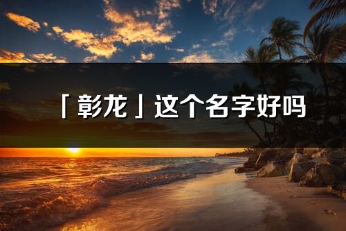 「彰龙」这个名字好吗_彰龙名字寓意,含义