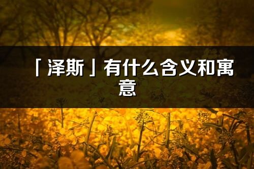 「泽斯」有什么含义和寓意_泽斯名字的出处与意思