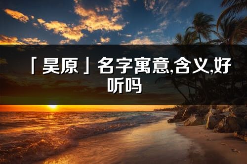 「昊原」名字寓意,含义,好听吗_昊原名字分析打分