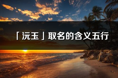 「沅玉」取名的含义五行_沅玉名字寓意解释