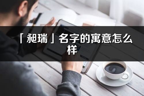 「昶瑞」名字的寓意怎么样_昶瑞的出处