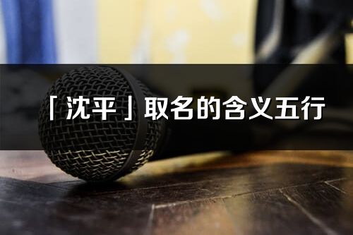 「沈平」取名的含义五行_沈平名字寓意解释