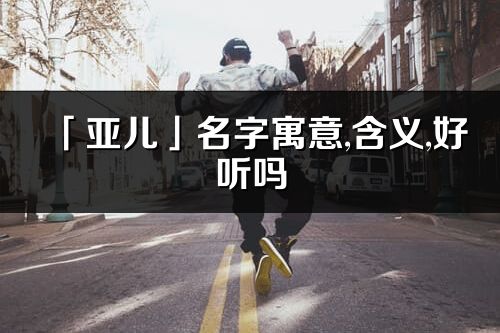 「亚儿」名字寓意,含义,好听吗_亚儿名字分析打分