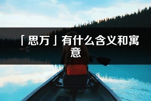 「思万」有什么含义和寓意_思万名字的出处与意思