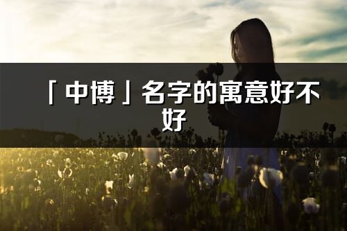 「中博」名字的寓意好不好_中博含义分析