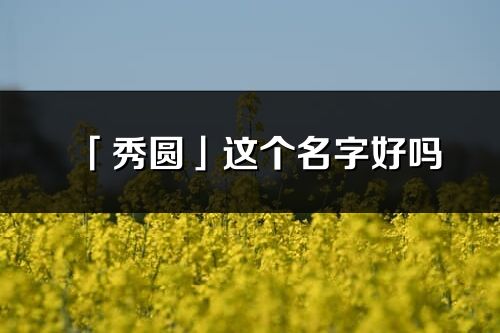 「秀圆」这个名字好吗_秀圆名字寓意,含义