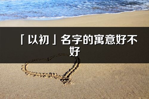 「以初」名字的寓意好不好_以初含义分析