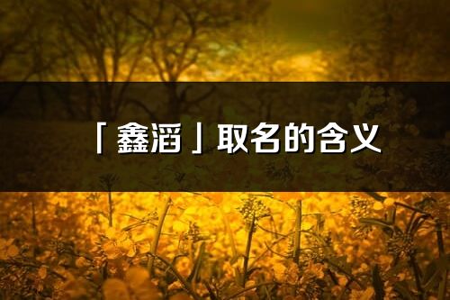 「鑫滔」取名的含义_鑫滔名字寓意解释