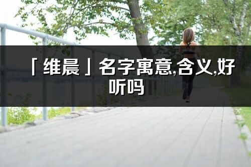 「维晨」名字寓意,含义,好听吗_维晨名字分析打分