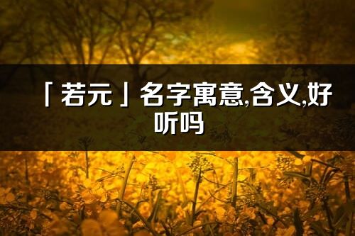 「若元」名字寓意,含义,好听吗_若元名字分析打分