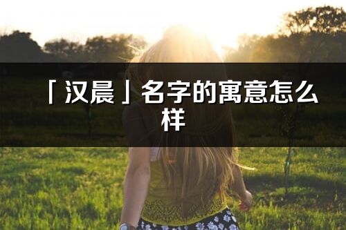 「汉晨」名字的寓意怎么样_汉晨的出处