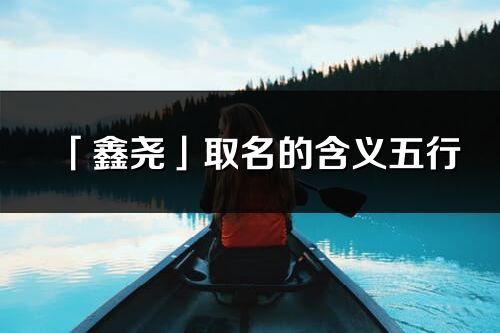 「鑫尧」取名的含义五行_鑫尧名字寓意解释