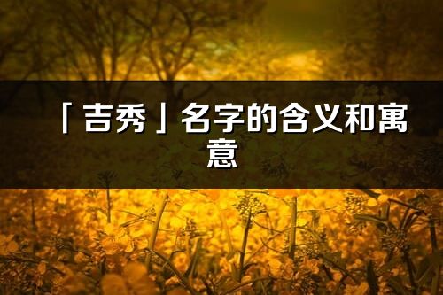 「吉秀」名字的含义和寓意_吉秀的出处与意思解释