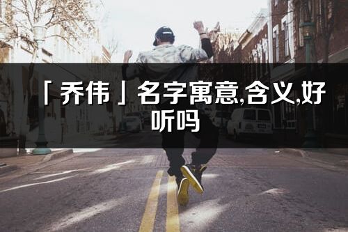 「乔伟」名字寓意,含义,好听吗_乔伟名字分析打分