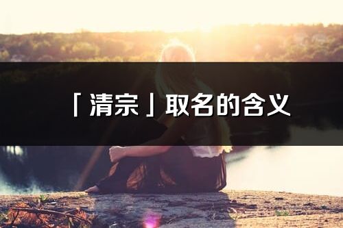 「清宗」取名的含义_清宗名字寓意解释