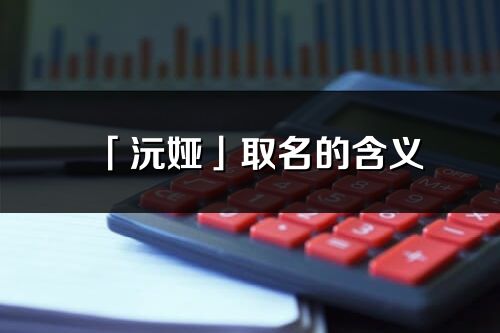 「沅娅」取名的含义_沅娅名字寓意解释