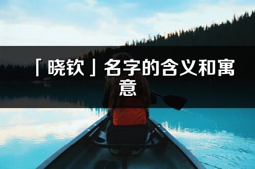 「晓钦」名字的含义和寓意_晓钦的出处与意思解释