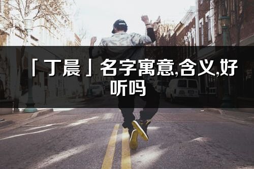 「丁晨」名字寓意,含义,好听吗_丁晨名字分析打分