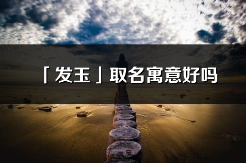 「发玉」取名寓意好吗_发玉名字含义及寓意