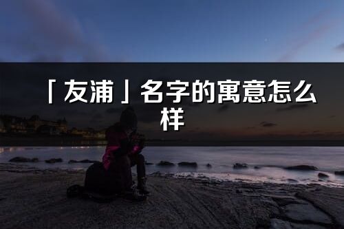 「友浦」名字的寓意怎么样_友浦的出处