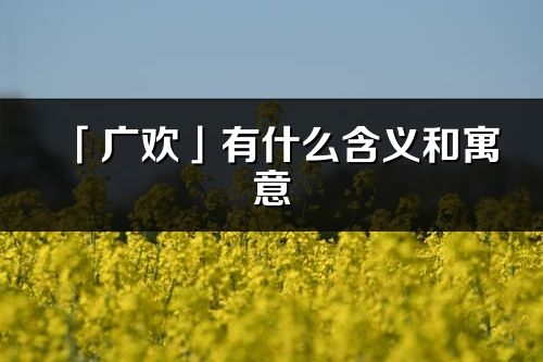 「广欢」有什么含义和寓意_广欢名字的出处与意思