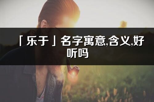 「乐于」名字寓意,含义,好听吗_乐于名字分析打分